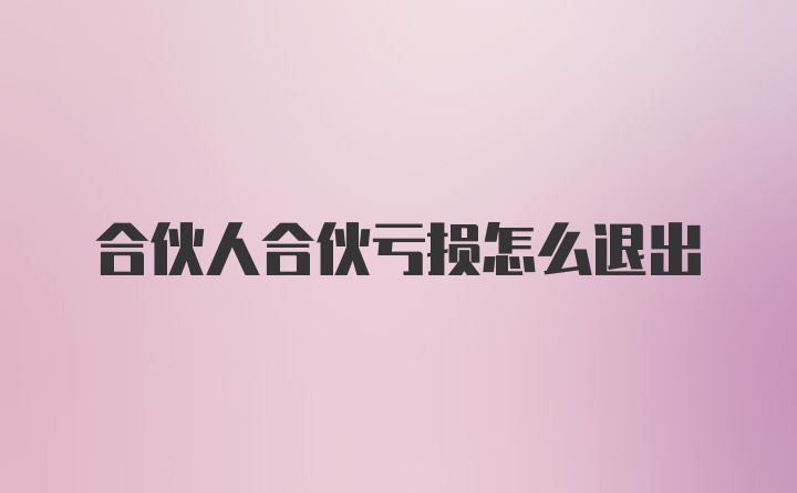 合伙人合伙亏损怎么退出