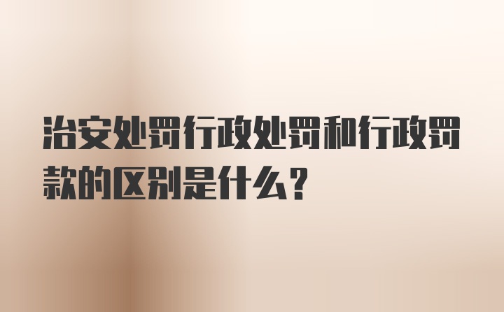 治安处罚行政处罚和行政罚款的区别是什么？