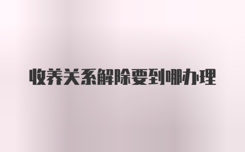 收养关系解除要到哪办理