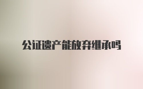 公证遗产能放弃继承吗