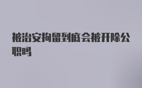 被治安拘留到底会被开除公职吗