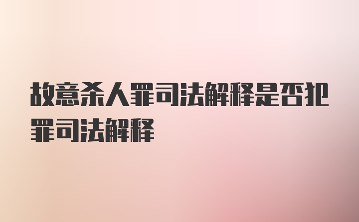 故意杀人罪司法解释是否犯罪司法解释