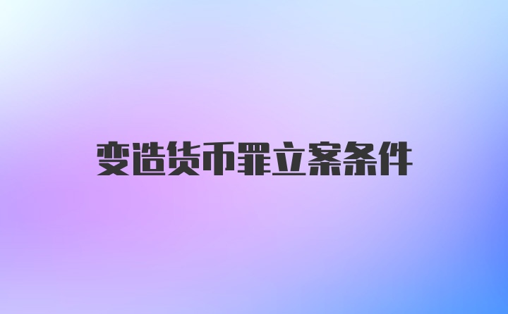 变造货币罪立案条件