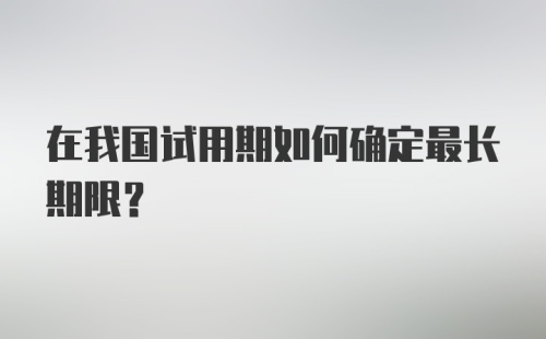 在我国试用期如何确定最长期限？