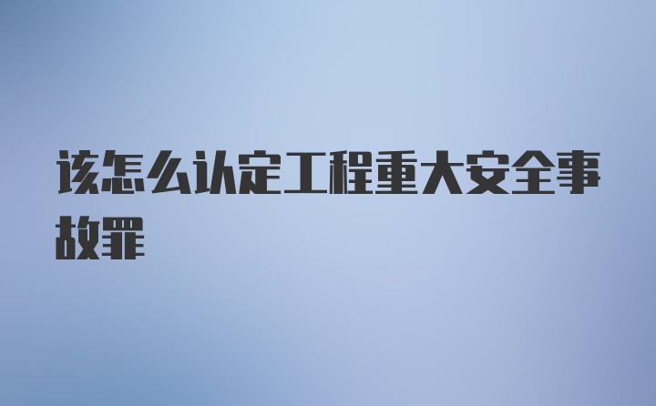 该怎么认定工程重大安全事故罪