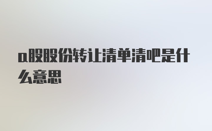 a股股份转让清单清吧是什么意思