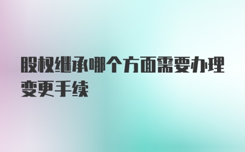 股权继承哪个方面需要办理变更手续