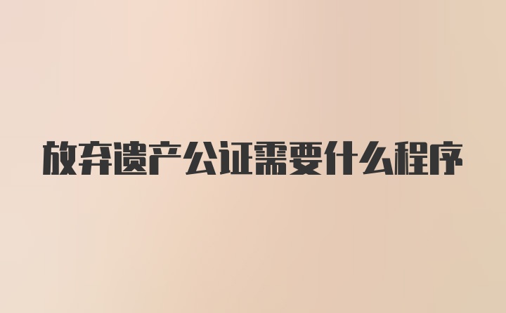 放弃遗产公证需要什么程序