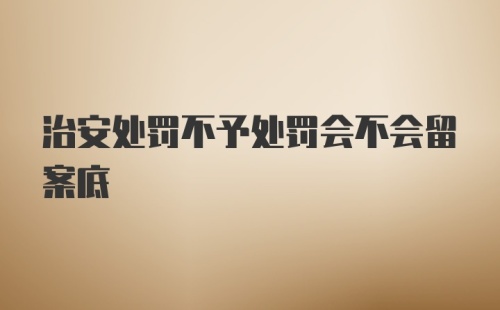 治安处罚不予处罚会不会留案底