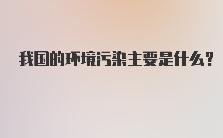 我国的环境污染主要是什么？