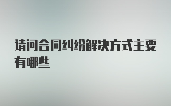 请问合同纠纷解决方式主要有哪些