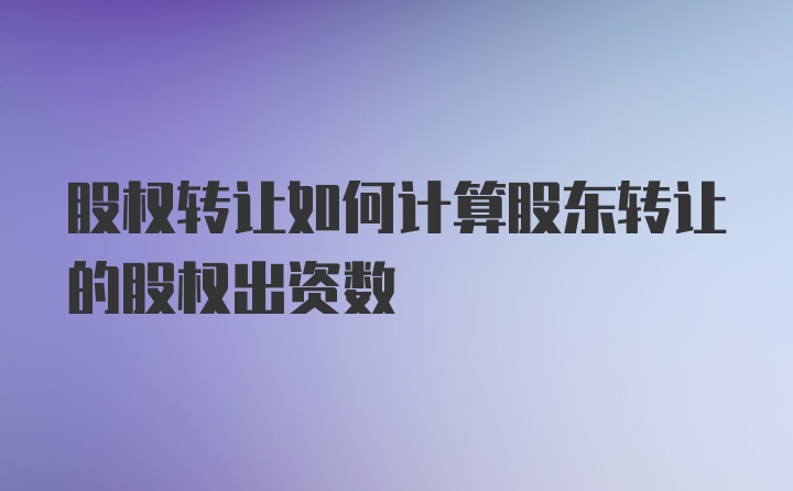 股权转让如何计算股东转让的股权出资数