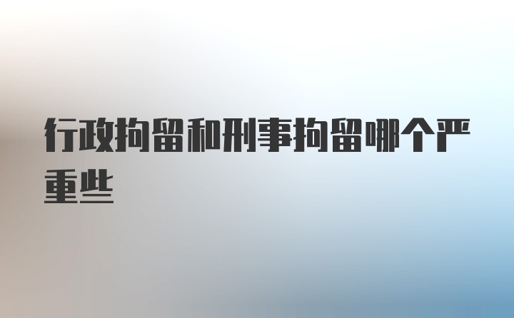 行政拘留和刑事拘留哪个严重些