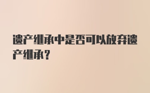 遗产继承中是否可以放弃遗产继承？