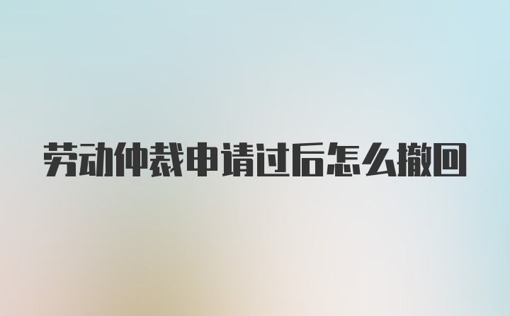 劳动仲裁申请过后怎么撤回