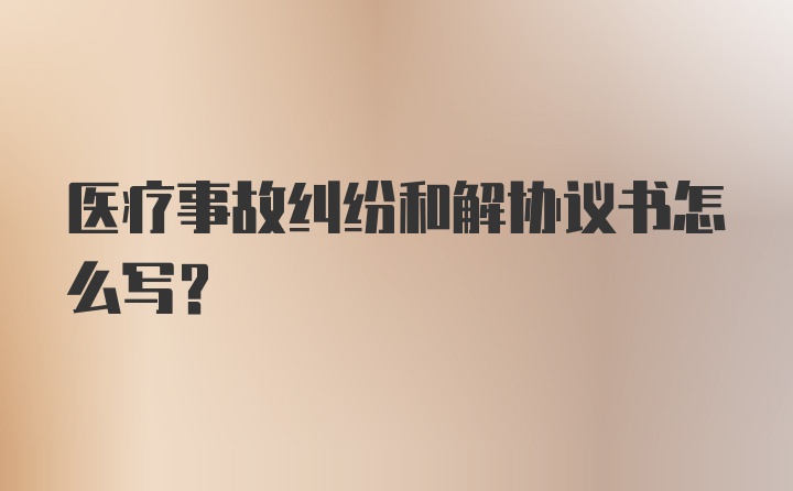 医疗事故纠纷和解协议书怎么写?