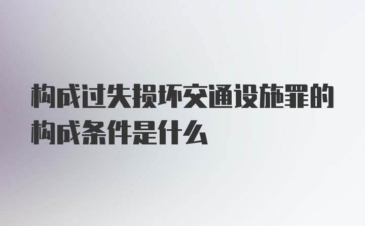 构成过失损坏交通设施罪的构成条件是什么