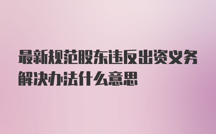 最新规范股东违反出资义务解决办法什么意思