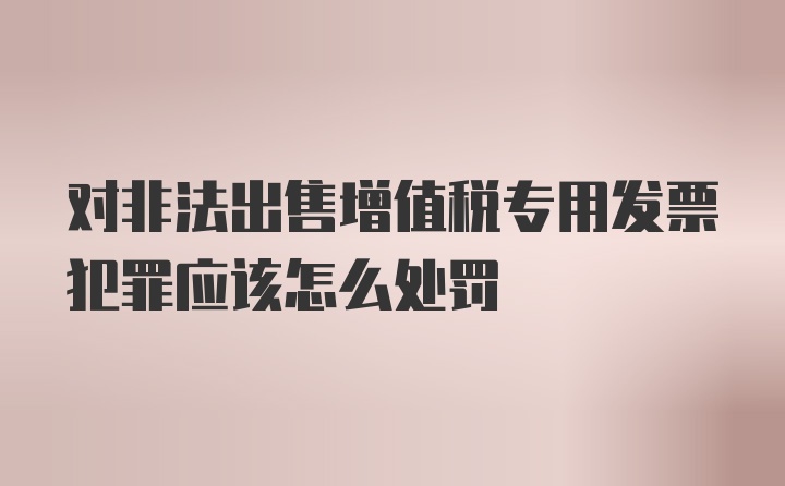 对非法出售增值税专用发票犯罪应该怎么处罚