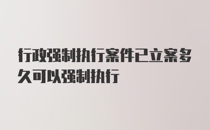 行政强制执行案件已立案多久可以强制执行