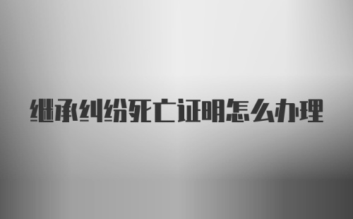 继承纠纷死亡证明怎么办理