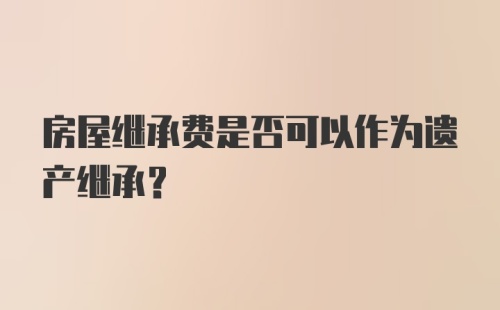 房屋继承费是否可以作为遗产继承？