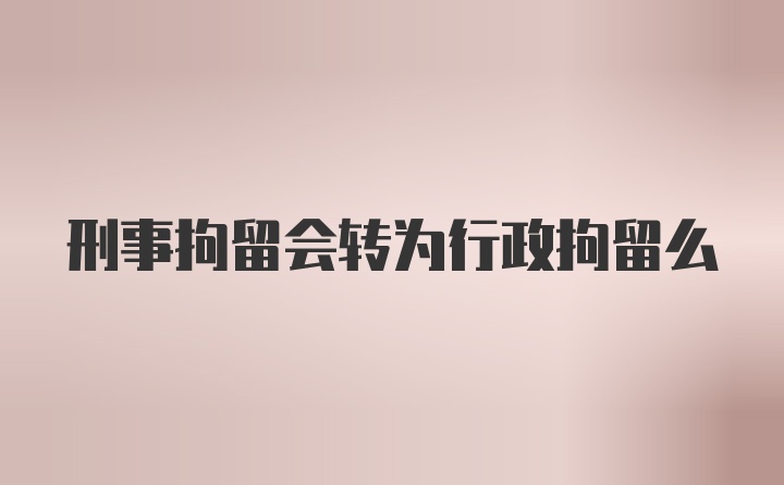 刑事拘留会转为行政拘留么