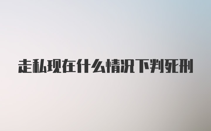 走私现在什么情况下判死刑