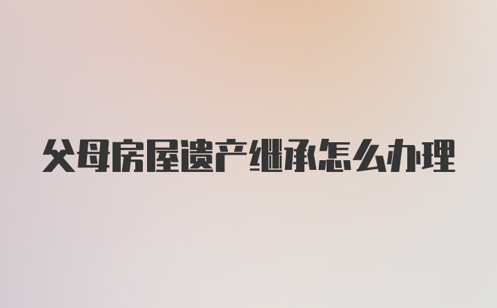 父母房屋遗产继承怎么办理