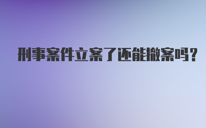 刑事案件立案了还能撤案吗？