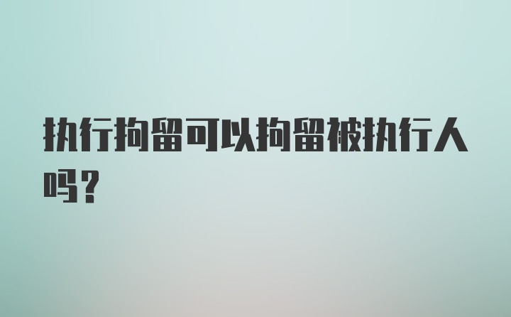 执行拘留可以拘留被执行人吗？