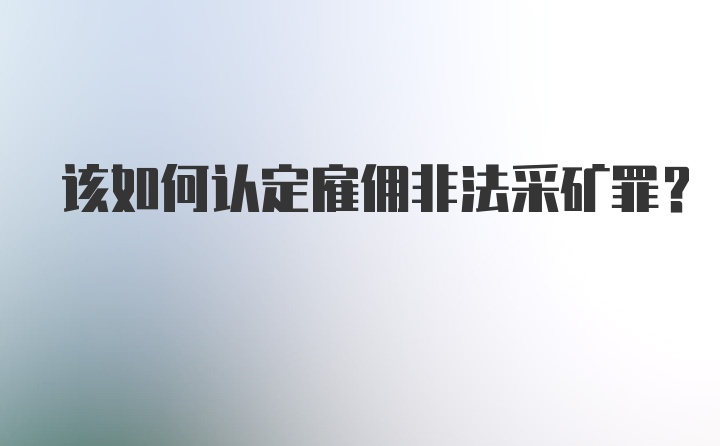 该如何认定雇佣非法采矿罪？