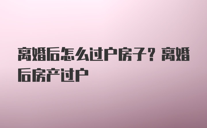 离婚后怎么过户房子？离婚后房产过户