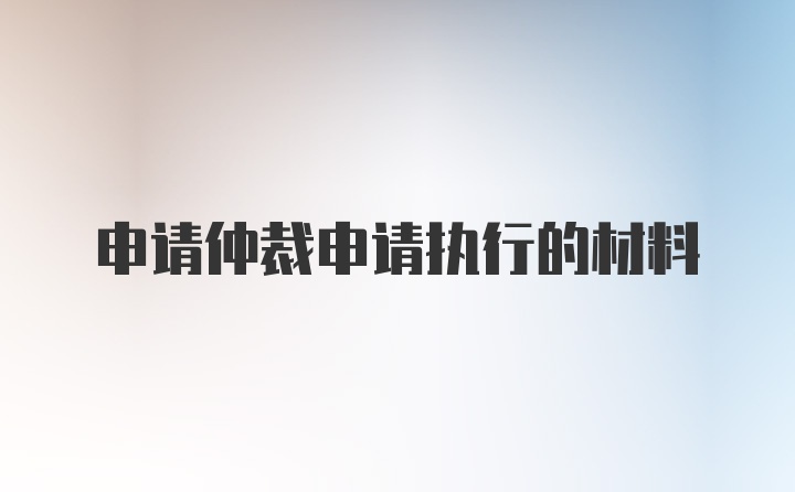 申请仲裁申请执行的材料