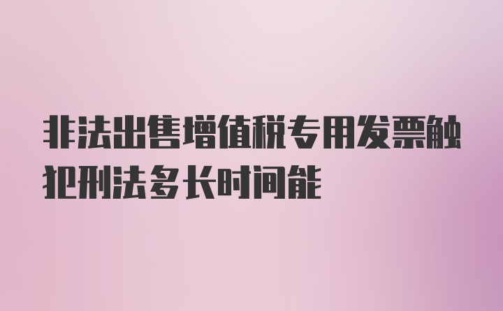 非法出售增值税专用发票触犯刑法多长时间能