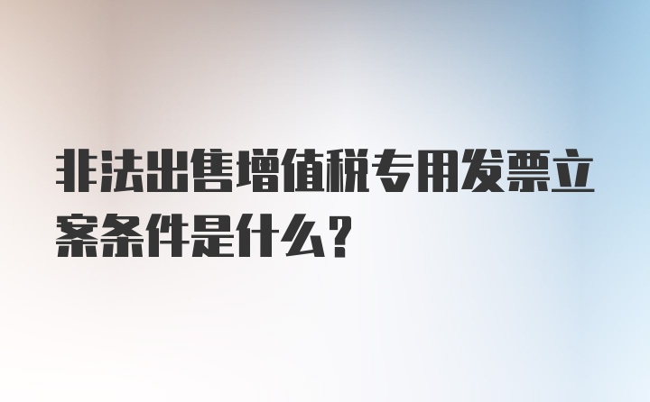 非法出售增值税专用发票立案条件是什么？