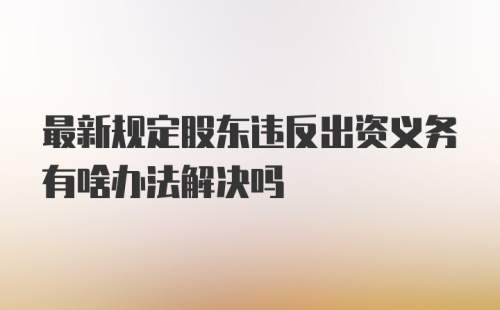 最新规定股东违反出资义务有啥办法解决吗