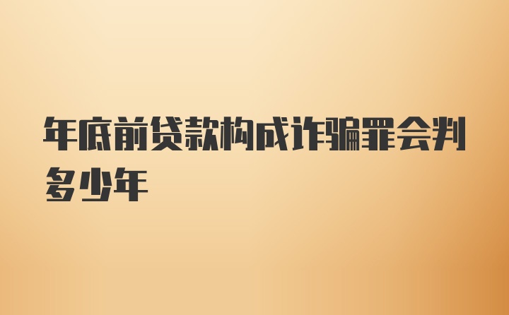 年底前贷款构成诈骗罪会判多少年