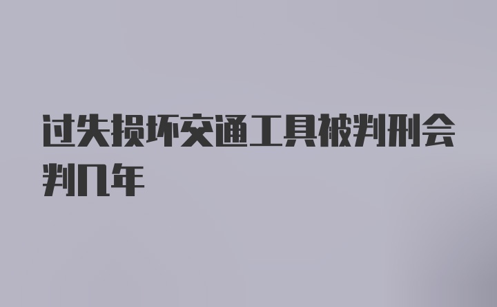 过失损坏交通工具被判刑会判几年