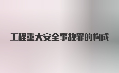 工程重大安全事故罪的构成