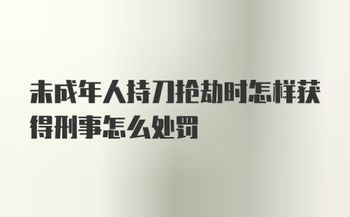 未成年人持刀抢劫时怎样获得刑事怎么处罚