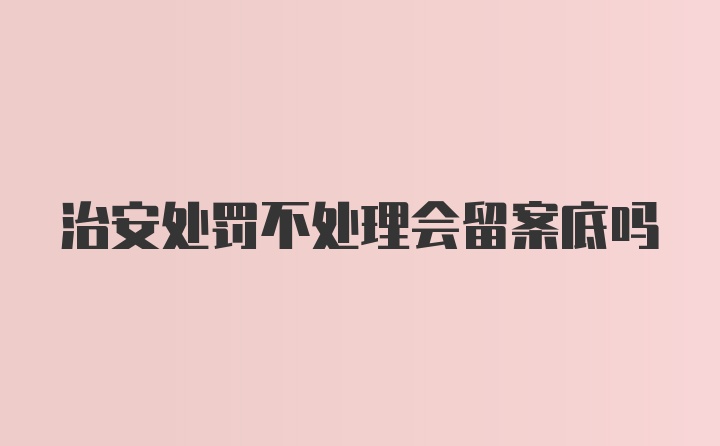 治安处罚不处理会留案底吗