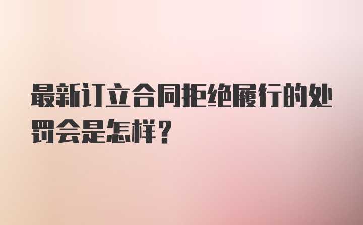 最新订立合同拒绝履行的处罚会是怎样？