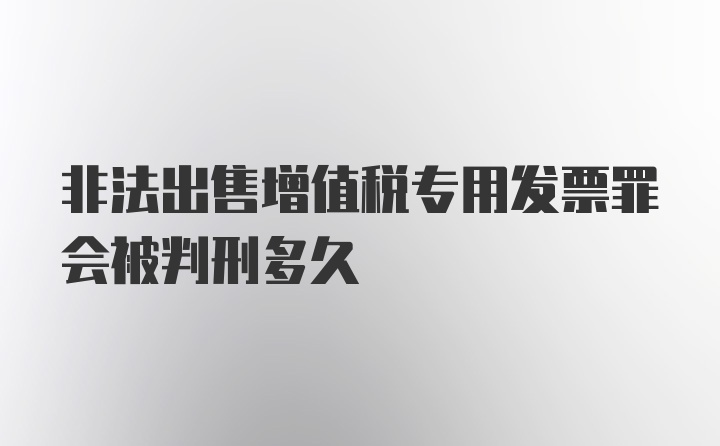 非法出售增值税专用发票罪会被判刑多久