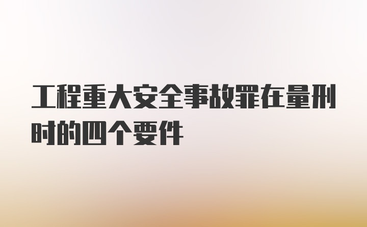 工程重大安全事故罪在量刑时的四个要件