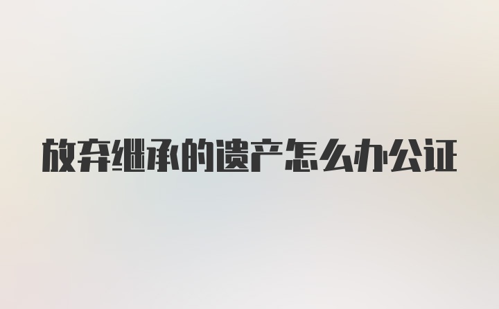 放弃继承的遗产怎么办公证