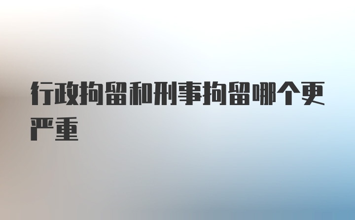 行政拘留和刑事拘留哪个更严重