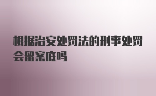 根据治安处罚法的刑事处罚会留案底吗