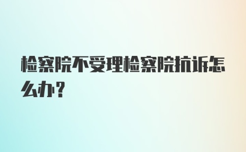 检察院不受理检察院抗诉怎么办？