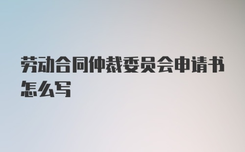 劳动合同仲裁委员会申请书怎么写